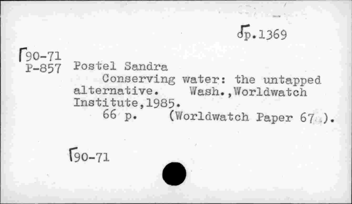 ﻿dp.1369
r30-71
P-857 Postel Sandra
Conserving water: the untapped alternative. Wash.,Worldwatch Institute,1985.
66 p. (Worldwatch Paper 67 ).
(90-71